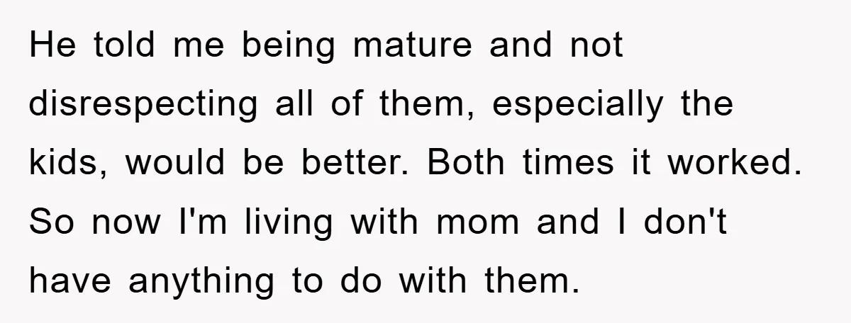 He told me being mature and not disrespecting all of them, especially the kids, would be better. Both times it worked. So now I'm living with mom and I don't...