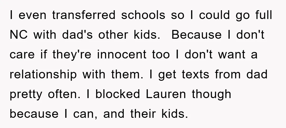 I even transferred schools so I could go full NC with dad's other kids. Because I don't care if they're innocent too I don't want a relationship with them. I...