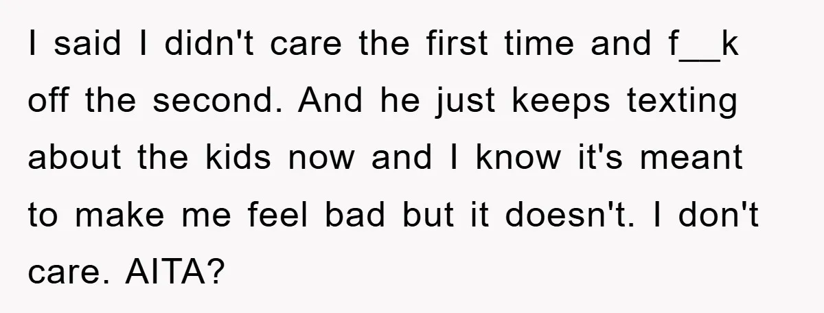 I said I didn't care the first time and f__k off the second. And he just keeps texting about the kids now and I know it's meant to make me...