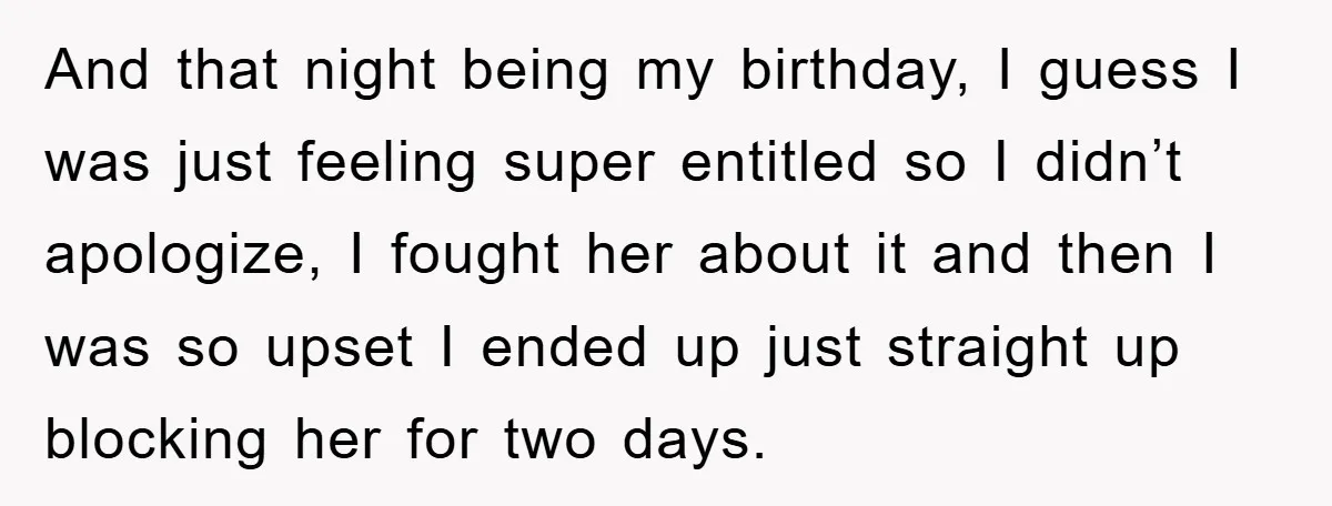 And that night being my birthday, I guess I was just feeling super entitled so I didn’t apologize, I fought her about it and then I was so upset I...