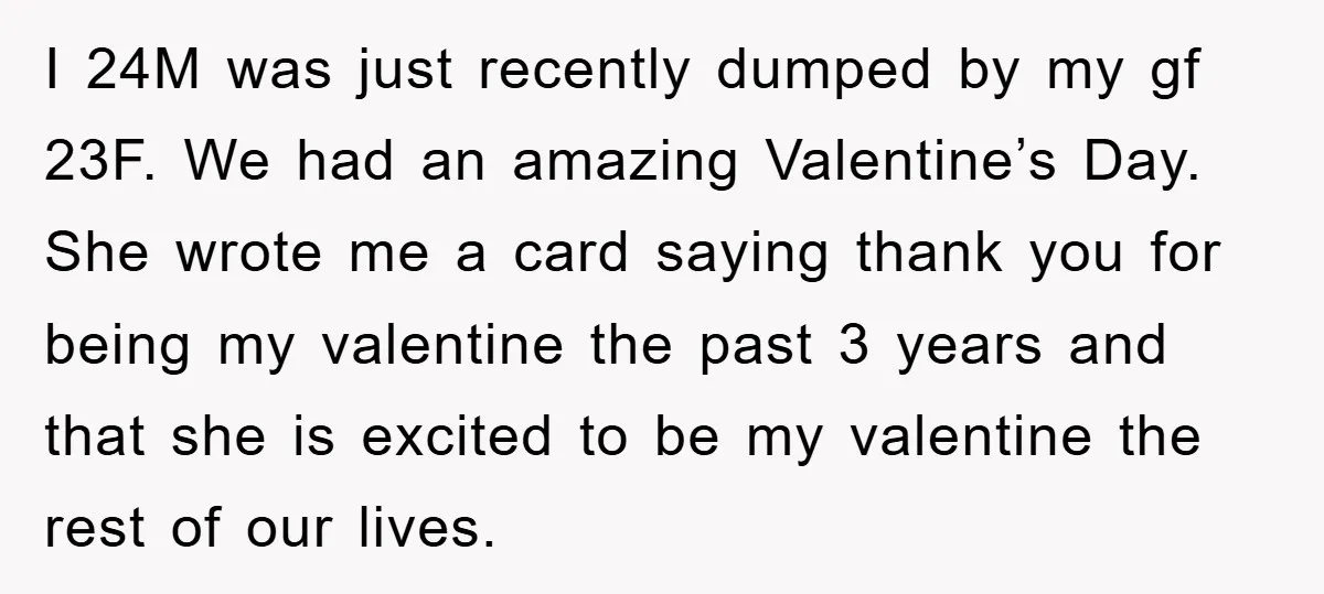 I 24M was just recently dumped by my gf 23F. We had an amazing Valentine’s Day. She wrote me a card saying thank you for being my valentine the past...