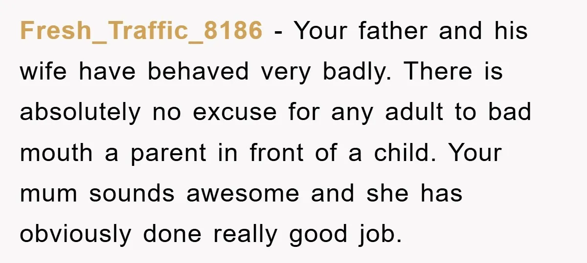 Fresh_Traffic_8186 − Your father and his wife have behaved very badly. There is absolutely no excuse for any adult to bad mouth a parent in front of a child. Your...