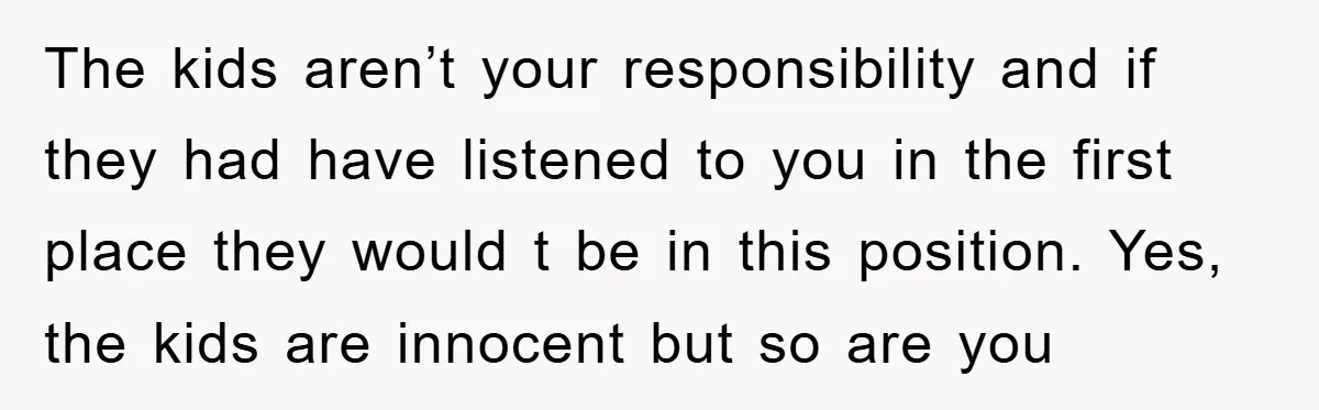 The kids aren’t your responsibility and if they had have listened to you in the first place they would t be in this position. Yes, the kids are innocent but...
