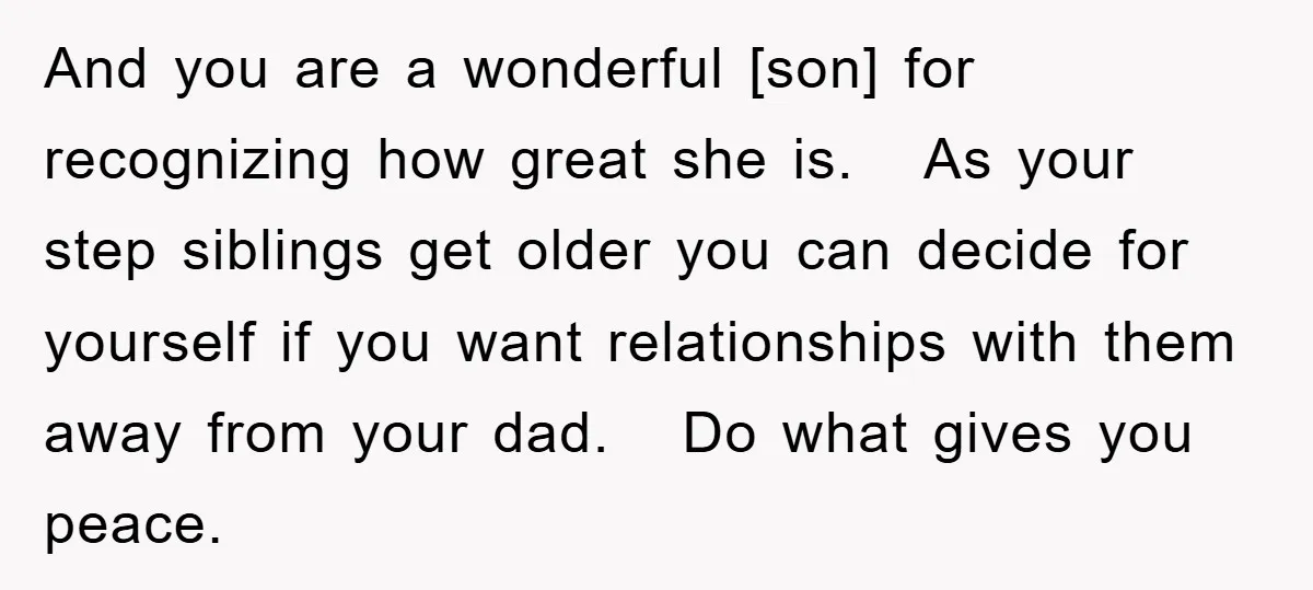 And you are a wonderful [son] for recognizing how great she is. As your step siblings get older you can decide for yourself if you want relationships with them away...