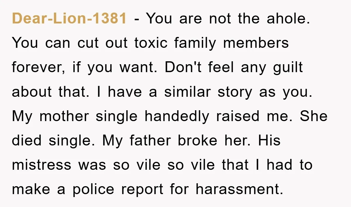 Dear-Lion-1381 − You are not the ahole. You can cut out toxic family members forever, if you want. Don't feel any guilt about that. I have a similar story as...