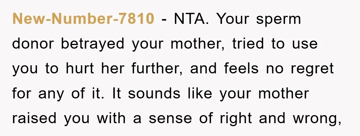 New-Number-7810 − NTA. Your sperm donor betrayed your mother, tried to use you to hurt her further, and feels no regret for any of it. It sounds like your mother...