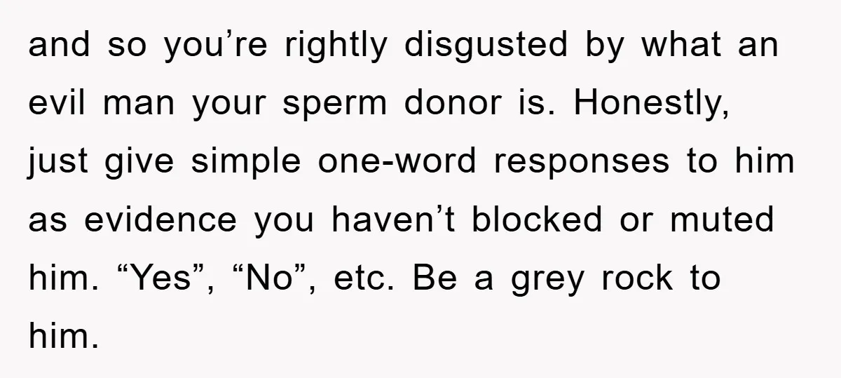 and so you’re rightly disgusted by what an evil man your sperm donor is. Honestly, just give simple one-word responses to him as evidence you haven’t blocked or muted him....