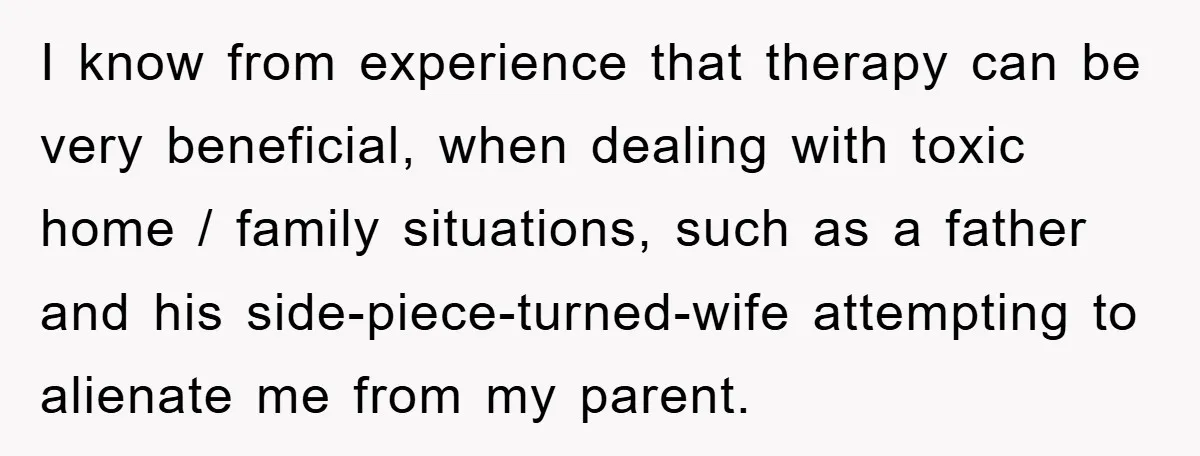 I know from experience that therapy can be very beneficial, when dealing with toxic home / family situations, such as a father and his side-piece-turned-wife attempting to alienate me from...