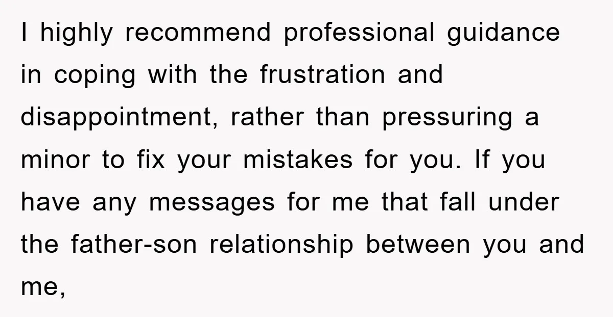 I highly recommend professional guidance in coping with the frustration and disappointment, rather than pressuring a minor to fix your mistakes for you. If you have any messages for me...
