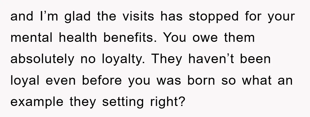 and I’m glad the visits has stopped for your mental health benefits. You owe them absolutely no loyalty. They haven’t been loyal even before you was born so what an...