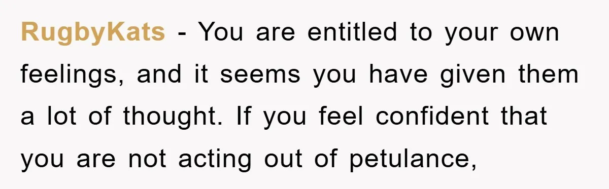 RugbyKats − You are entitled to your own feelings, and it seems you have given them a lot of thought. If you feel confident that you are not acting out...