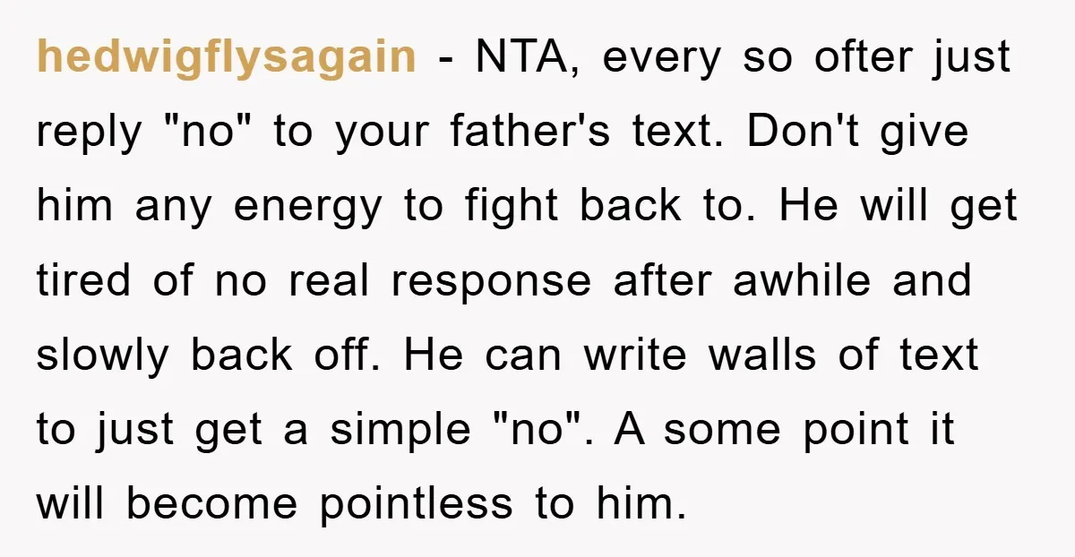 hedwigflysagain − NTA, every so ofter just reply "no" to your father's text. Don't give him any energy to fight back to. He will get tired of no real response...