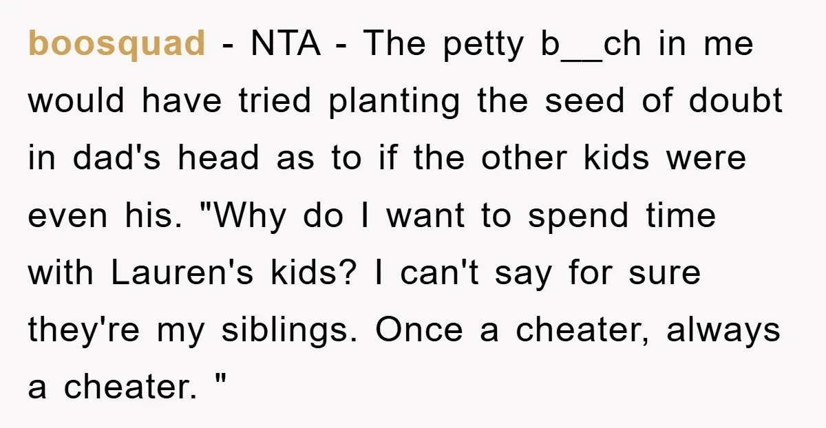 boosquad − NTA - The petty b__ch in me would have tried planting the seed of doubt in dad's head as to if the other kids were even his. "Why...