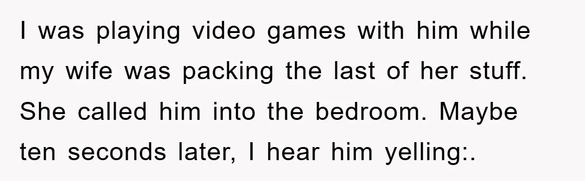 I was playing video games with him while my wife was packing the last of her stuff. She called him into the bedroom. Maybe ten seconds later, I hear him...