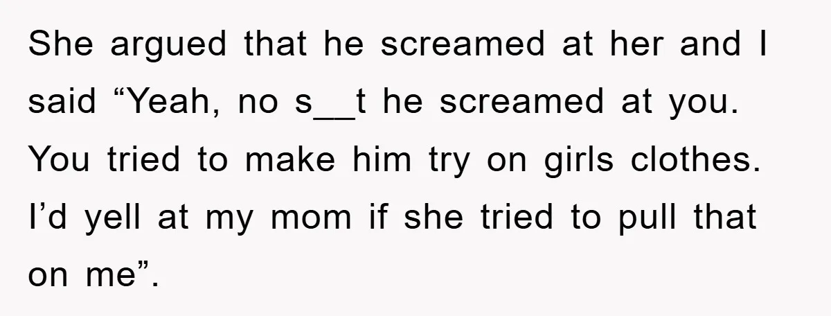 She argued that he screamed at her and I said “Yeah, no s__t he screamed at you. You tried to make him try on girls clothes. I’d yell at my...