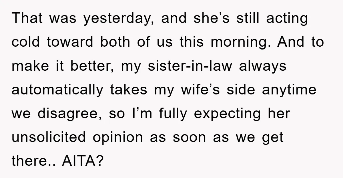 That was yesterday, and she’s still acting cold toward both of us this morning. And to make it better, my sister-in-law always automatically takes my wife’s side anytime we disagree,...