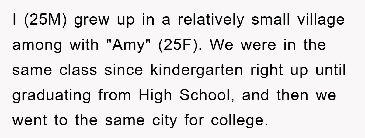 I (25M) grew up in a relatively small village among with "Amy" (25F). We were in the same class since kindergarten right up until graduating from High School, and then...