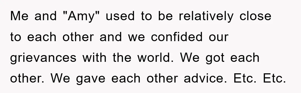 Me and "Amy" used to be relatively close to each other and we confided our grievances with the world. We got each other. We gave each other advice. Etc. Etc.