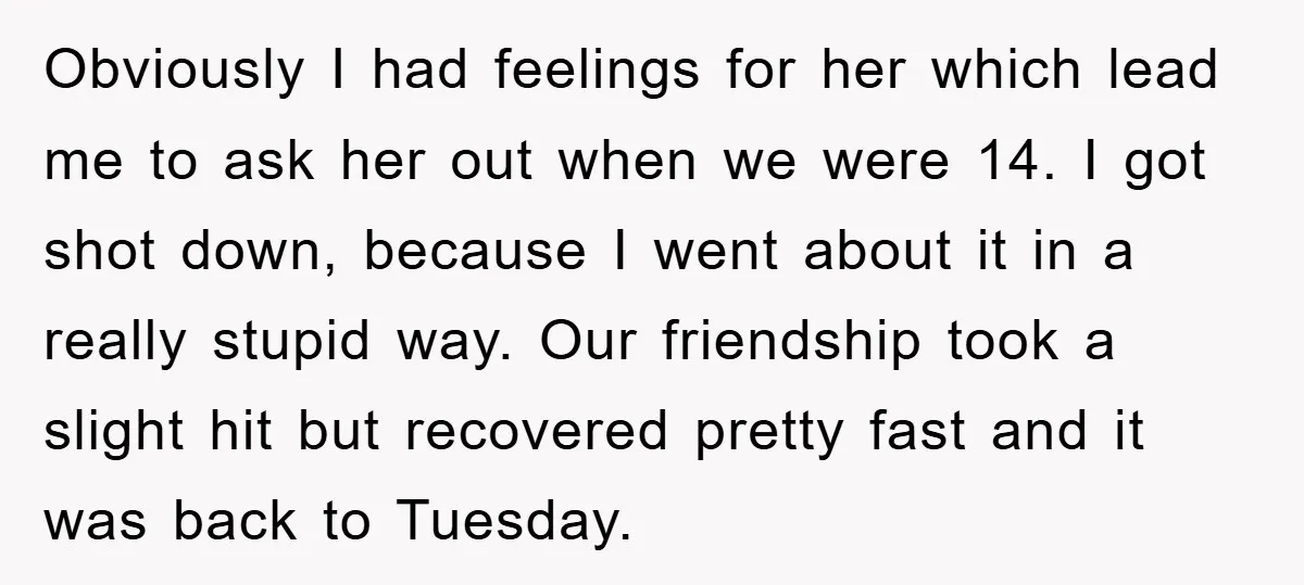 Obviously I had feelings for her which lead me to ask her out when we were 14. I got shot down, because I went about it in a really stupid...