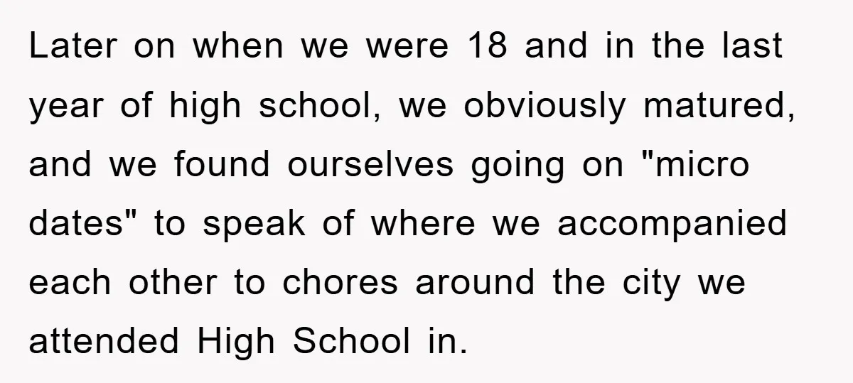 Later on when we were 18 and in the last year of high school, we obviously matured, and we found ourselves going on "micro dates" to speak of where we...