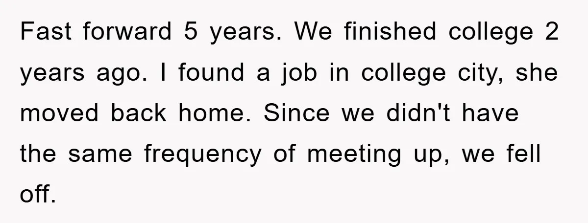 Fast forward 5 years. We finished college 2 years ago. I found a job in college city, she moved back home. Since we didn't have the same frequency of meeting...
