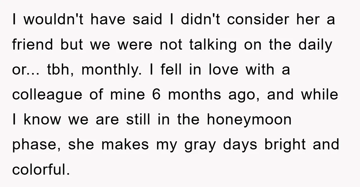 I wouldn't have said I didn't consider her a friend but we were not talking on the daily or... tbh, monthly. I fell in love with a colleague of mine...