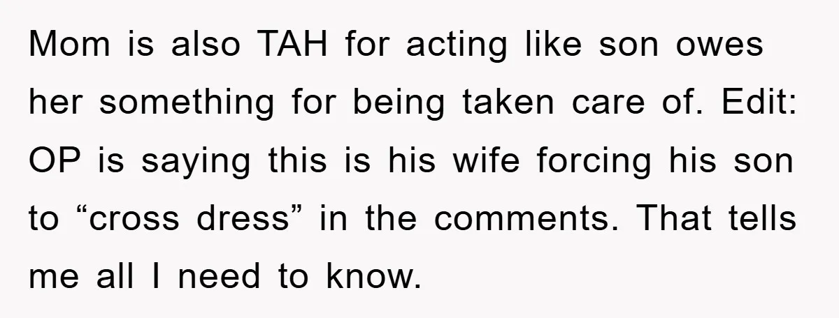 Mom is also TAH for acting like son owes her something for being taken care of. Edit: OP is saying this is his wife forcing his son to “cross dress”...
