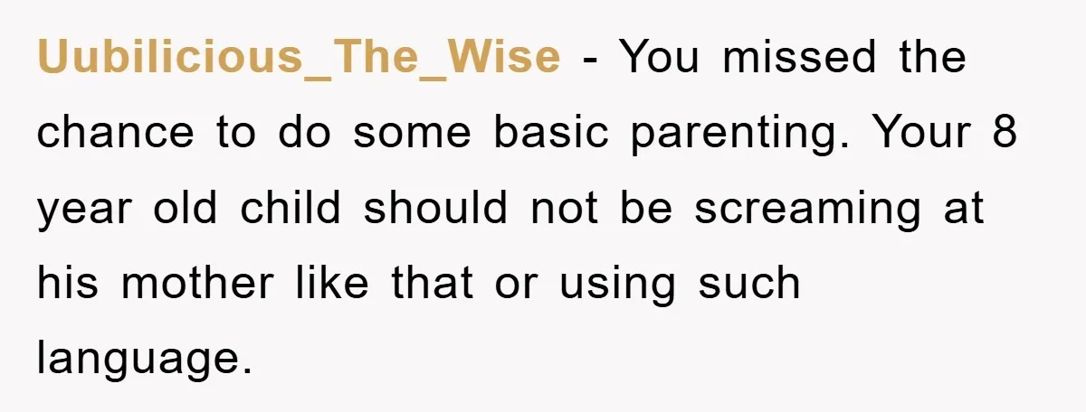Uubilicious_The_Wise − You missed the chance to do some basic parenting. Your 8 year old child should not be screaming at his mother like that or using such language.