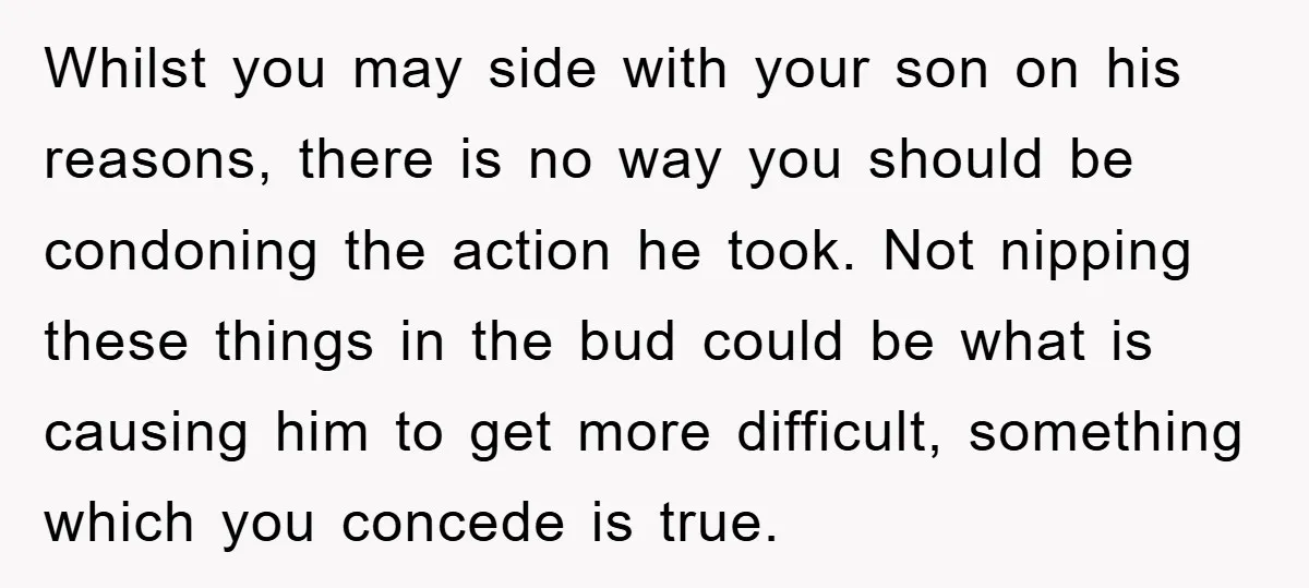 Whilst you may side with your son on his reasons, there is no way you should be condoning the action he took. Not nipping these things in the bud could...