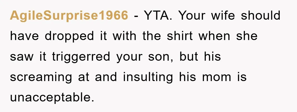 AgileSurprise1966 − YTA. Your wife should have dropped it with the shirt when she saw it triggerred your son, but his screaming at and insulting his mom is unacceptable.