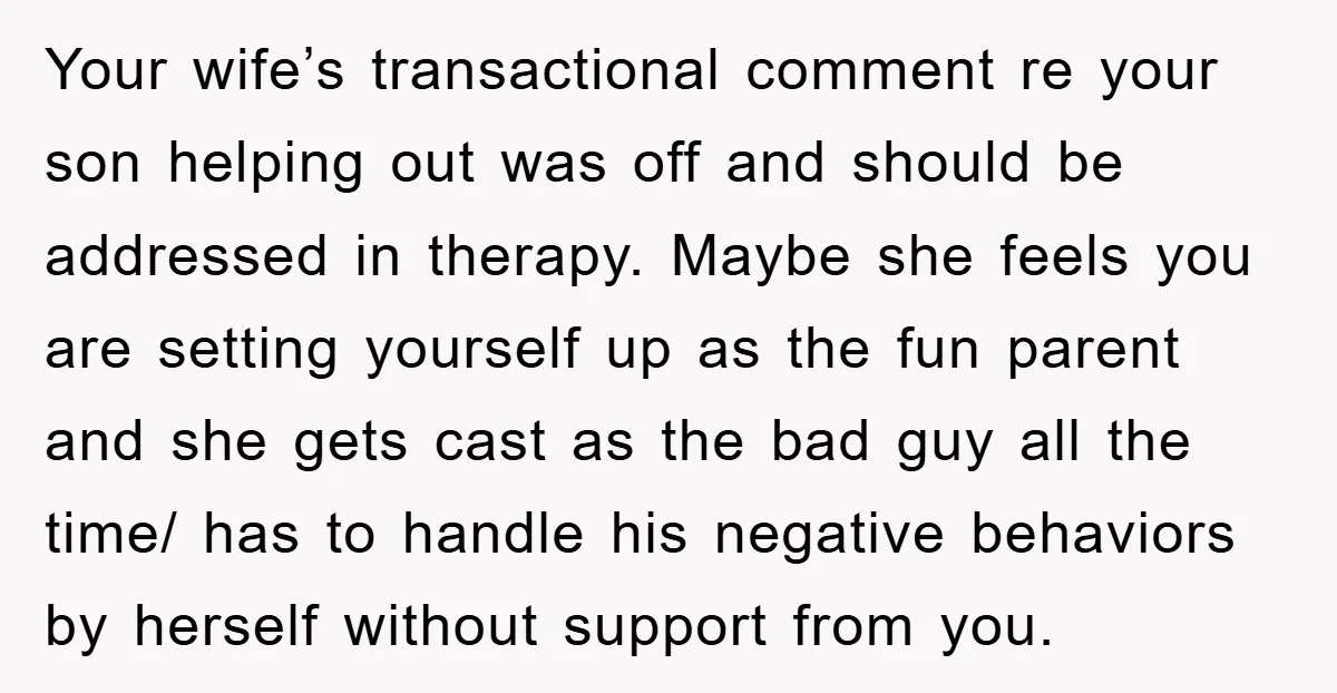 Your wife’s transactional comment re your son helping out was off and should be addressed in therapy. Maybe she feels you are setting yourself up as the fun parent and...
