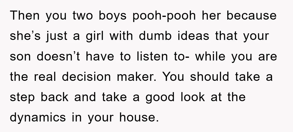 Then you two boys pooh-pooh her because she’s just a girl with dumb ideas that your son doesn’t have to listen to- while you are the real decision maker. You...