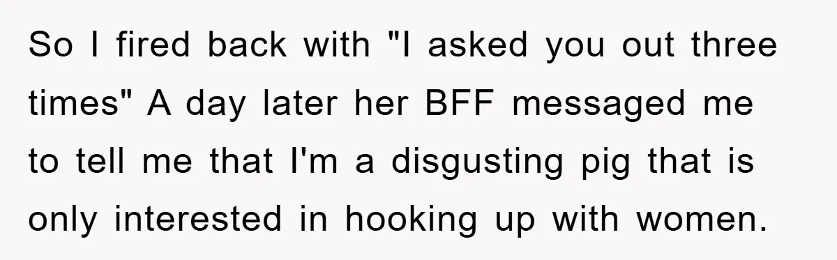 So I fired back with "I asked you out three times" A day later her BFF messaged me to tell me that I'm a disgusting pig that is only interested...