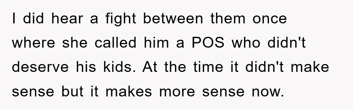 I did hear a fight between them once where she called him a POS who didn't deserve his kids. At the time it didn't make sense but it makes more...