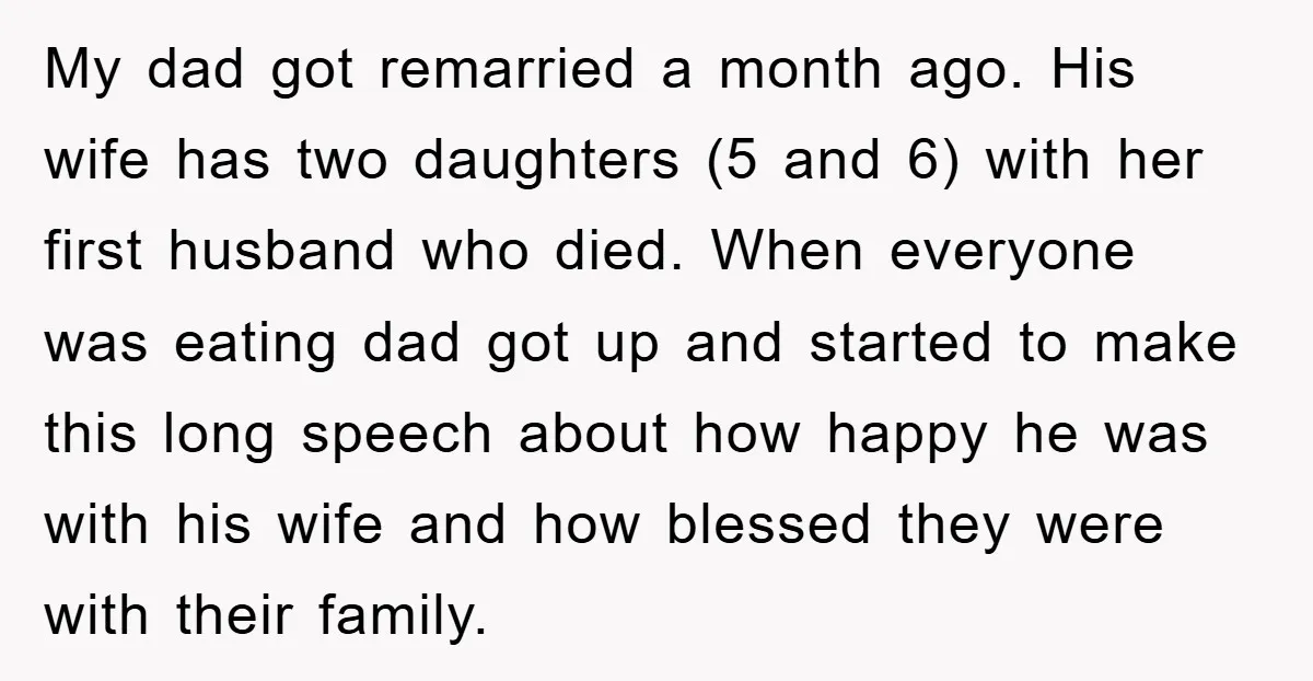 My dad got remarried a month ago. His wife has two daughters (5 and 6) with her first husband who died. When everyone was eating dad got up and started...
