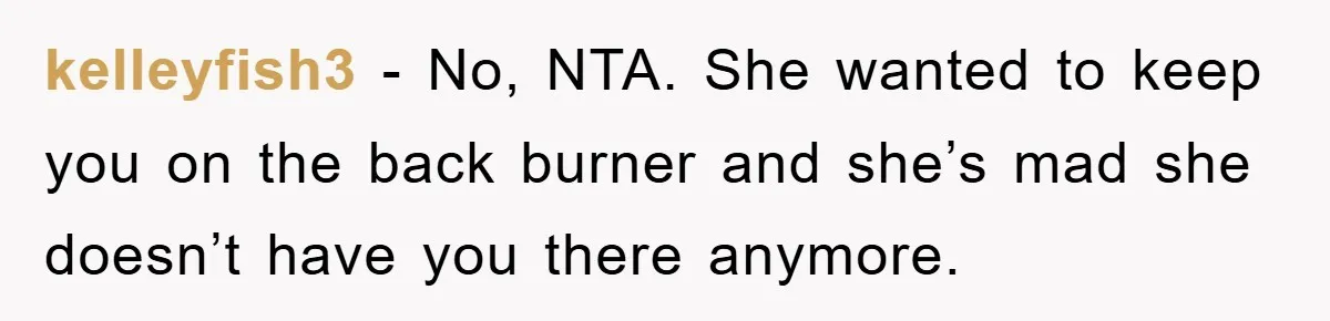 kelleyfish3 − No, NTA. She wanted to keep you on the back burner and she’s mad she doesn’t have you there anymore.