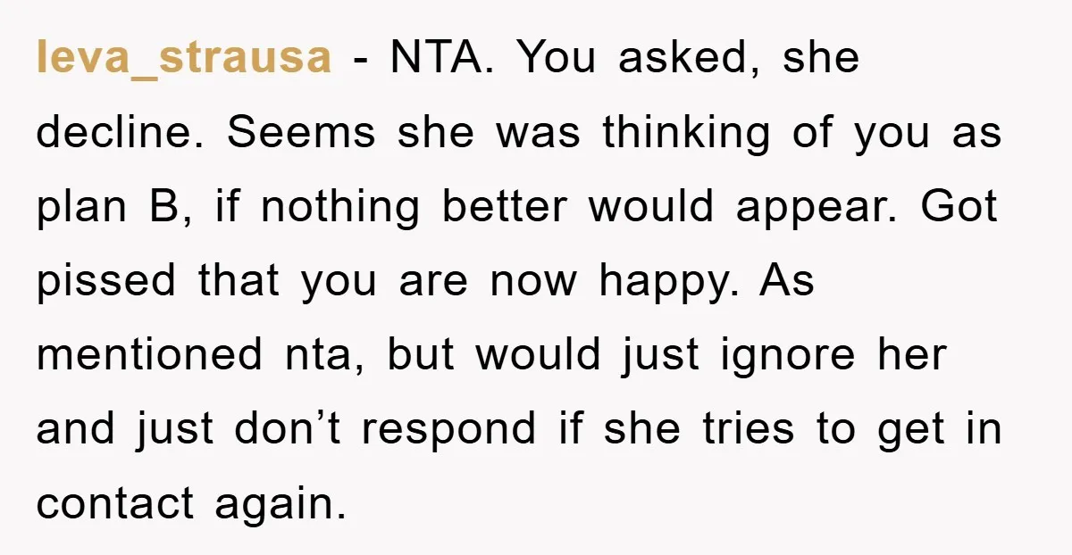 Ieva_strausa − NTA. You asked, she decline. Seems she was thinking of you as plan B, if nothing better would appear. Got pissed that you are now happy. As mentioned...