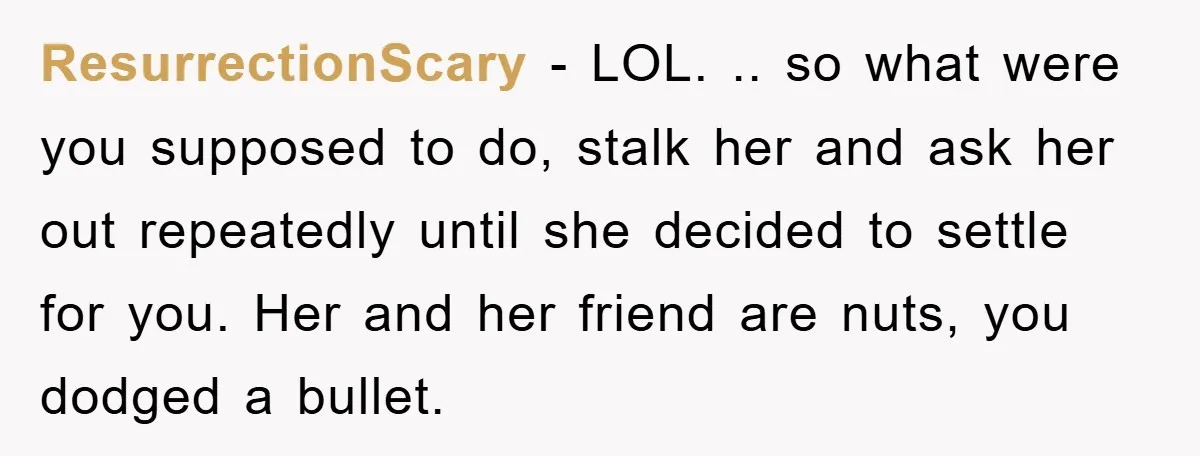 ResurrectionScary − LOL. .. so what were you supposed to do, stalk her and ask her out repeatedly until she decided to settle for you. Her and her friend are...