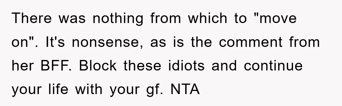 There was nothing from which to "move on". It's nonsense, as is the comment from her BFF. Block these idiots and continue your life with your gf. NTA