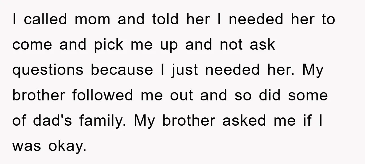 I called mom and told her I needed her to come and pick me up and not ask questions because I just needed her. My brother followed me out and...
