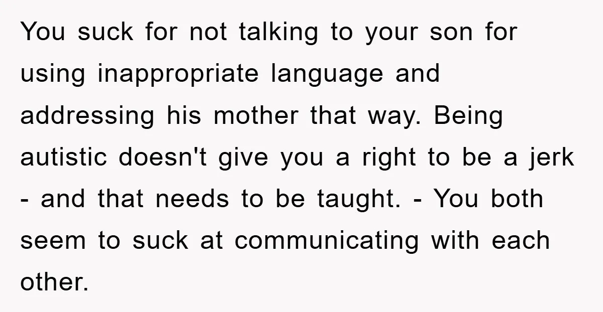 You suck for not talking to your son for using inappropriate language and addressing his mother that way. Being autistic doesn't give you a right to be a jerk -...