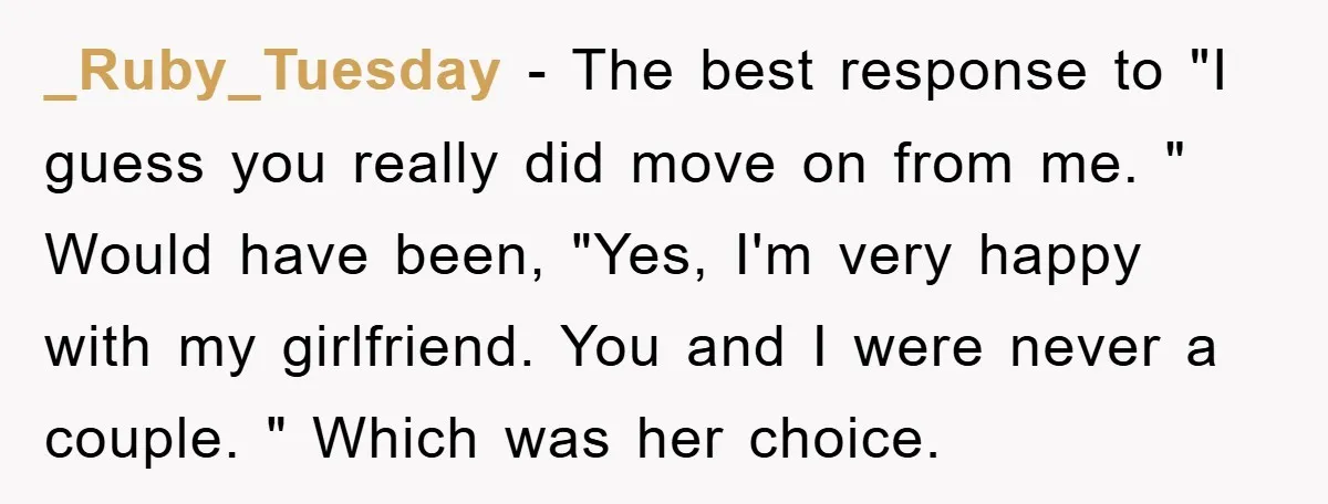 _Ruby_Tuesday − The best response to "I guess you really did move on from me. " Would have been, "Yes, I'm very happy with my girlfriend. You and I were...