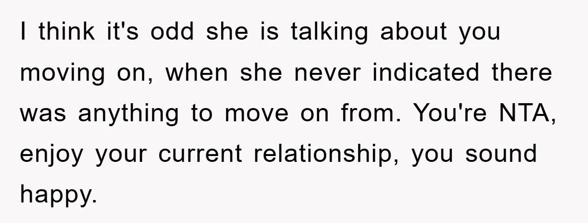 I think it's odd she is talking about you moving on, when she never indicated there was anything to move on from. You're NTA, enjoy your current relationship, you sound...