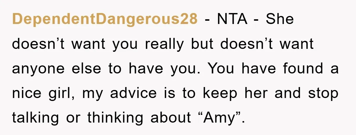 DependentDangerous28 − NTA - She doesn’t want you really but doesn’t want anyone else to have you. You have found a nice girl, my advice is to keep her and...