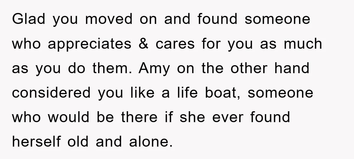 Glad you moved on and found someone who appreciates & cares for you as much as you do them. Amy on the other hand considered you like a life boat,...