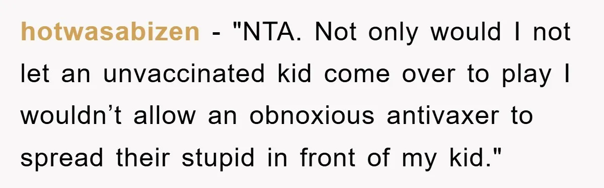 hotwasabizen - "NTA. Not only would I not let an unvaccinated kid come over to play I wouldn’t allow an obnoxious antivaxer to spread their stupid in front of my...