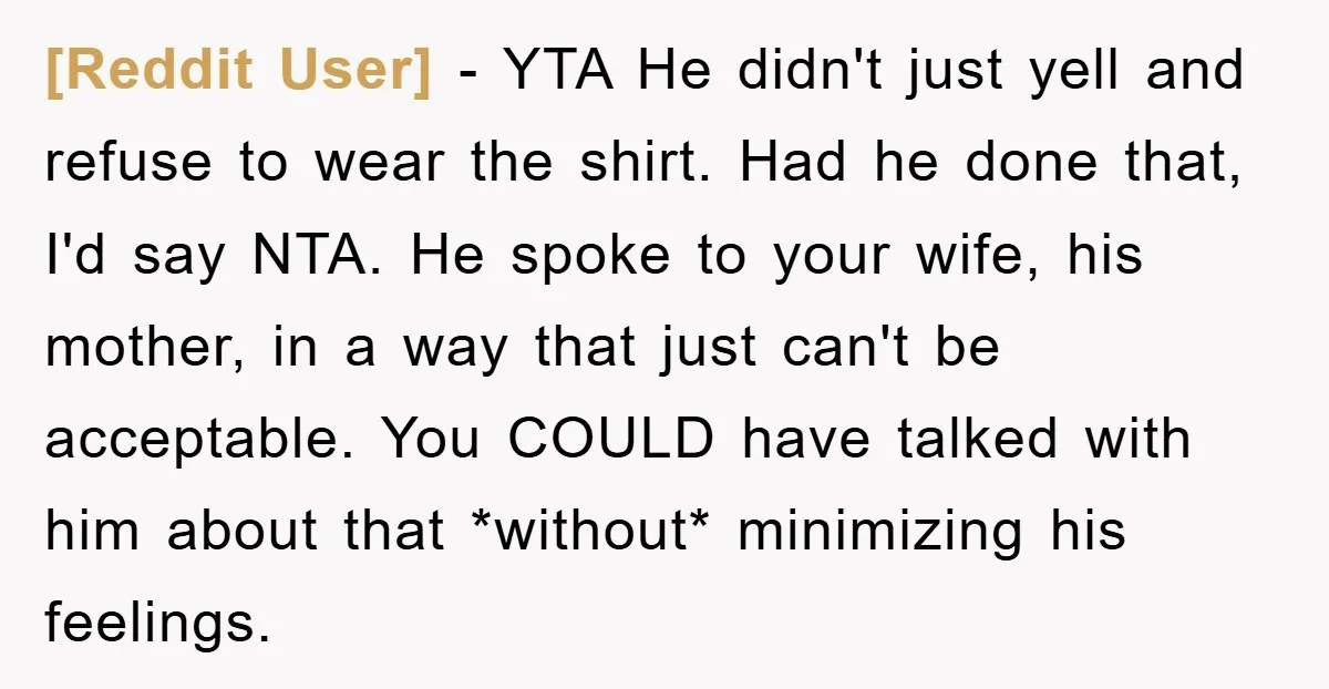[Reddit User] − YTA He didn't just yell and refuse to wear the shirt. Had he done that, I'd say NTA. He spoke to your wife, his mother, in a...