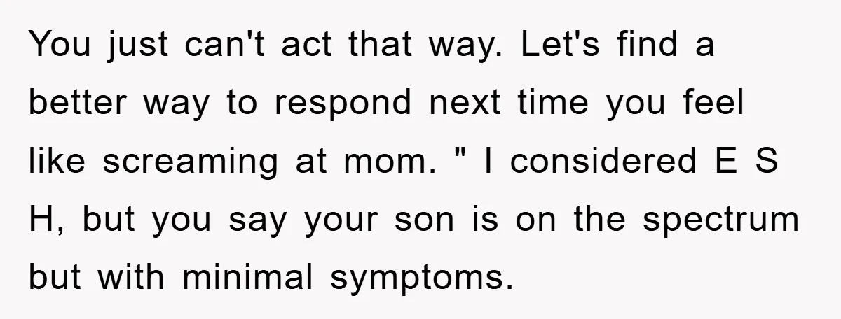 You just can't act that way. Let's find a better way to respond next time you feel like screaming at mom. " I considered E S H, but you say...