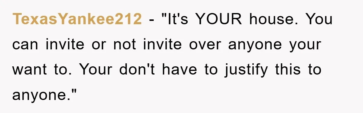 TexasYankee212 - "It's YOUR house. You can invite or not invite over anyone your want to. Your don't have to justify this to anyone."