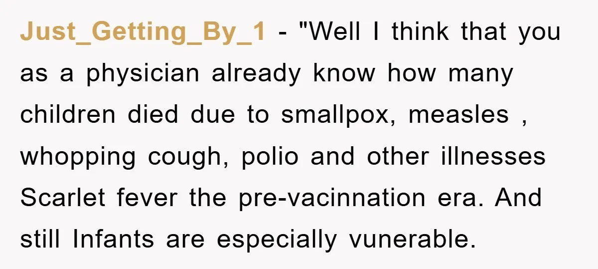 Just_Getting_By_1 - "Well I think that you as a physician already know how many children died due to smallpox, measles , whopping cough, polio and other illnesses Scarlet fever the...